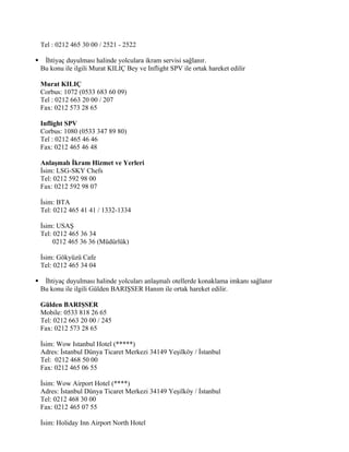 Tel : 0212 465 30 00 / 2521 - 2522

    İhtiyaç duyulması halinde yolculara ikram servisi sağlanır.
    Bu konu ile ilgili Murat KILIÇ Bey ve Inflight SPV ile ortak hareket edilir

    Murat KILIÇ
    Corbus: 1072 (0533 683 60 09)
    Tel : 0212 663 20 00 / 207
    Fax: 0212 573 28 65

    Inflight SPV
    Corbus: 1080 (0533 347 89 80)
    Tel : 0212 465 46 46
    Fax: 0212 465 46 48

    Anlaşmalı İkram Hizmet ve Yerleri
    İsim: LSG-SKY Chefs
    Tel: 0212 592 98 00
    Fax: 0212 592 98 07

    İsim: BTA
    Tel: 0212 465 41 41 / 1332-1334

    İsim: USAŞ
    Tel: 0212 465 36 34
         0212 465 36 36 (Müdürlük)

    İsim: Gökyüzü Cafe
    Tel: 0212 465 34 04

    İhtiyaç duyulması halinde yolcuları anlaşmalı otellerde konaklama imkanı sağlanır
    Bu konu ile ilgili Gülden BARIŞSER Hanım ile ortak hareket edilir.

    Gülden BARIŞSER
    Mobile: 0533 818 26 65
    Tel: 0212 663 20 00 / 245
    Fax: 0212 573 28 65

    İsim: Wow Istanbul Hotel (*****)
    Adres: İstanbul Dünya Ticaret Merkezi 34149 Yeşilköy / İstanbul
    Tel: 0212 468 50 00
    Fax: 0212 465 06 55

    İsim: Wow Airport Hotel (****)
    Adres: İstanbul Dünya Ticaret Merkezi 34149 Yeşilköy / İstanbul
    Tel: 0212 468 30 00
    Fax: 0212 465 07 55

    İsim: Holiday Inn Airport North Hotel
 
