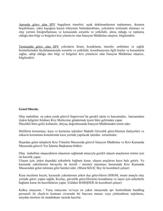 Apronda görev alan SPV bagajların transferi, uçak dokümanlarının toplanması, ikramın
boşaltılması, yakıt kaçağına karşın itfaiyenin bulundurulması, yolcuların terminale alınması ve
olay yerinin fotoğraflanması ve konusunda sorumlu ve yetkilidir, almış olduğu ve toplamış
olduğu tüm bilgi ve belgeleri kriz yöneticisi olan İstasyon Müdürüne ulaştırır, bilgilendirir.


Terminalde görev alan SPV yolcuların ikram, konaklama, transfer, ambulans ve sağlık
hizmetlerinden faydalanmasında sorumlu ve yetkilidir, koordinasyonu ilgili kişiler ve kurumlarla
sağlar, sahip olduğu tüm bilgi ve belgeleri kriz yöneticisi olan İstasyon Müdürüne ulaştırır,
bilgilendirir.




Genel Olarak;

Olay mahalline en yakın yerde görevli Supervisor’lar gerekli işlem ve harcamaları, harcamalara
ilişkin belgeleri bilahare Kriz Merkezine göndermek üzere büro gelirinden yapar.
Öncelikli büro geliri kullanılır, ihtiyaç doğrultusunda İstasyon Müdüründen temin eder.

Delillerin korunması, kaza ve kurtarma işlemleri Mahalli Güvenlik görevlilerinin faaliyetleri ve
enkazın korunması konularında kaza yerinde yapılacak işlerden sorumludur.

Dışardan gelen taleplerin Kriz Yönetim Masasında görevli İstasyon Müdürüne ve Kriz Kumanda
Masasında görevli Yer İşletme Başkanına bildirir.

Olay mahalline ulaşacakların ulaşımını sağlamak amacıyla gerekli ulaşım araçlarının temini için
ön hazırlık yapar.
Ulaşım için; şirket dışardaki şirketlerle bağlantı kurar, ulaşım araçlarını hazır hale getirir. Ve
kazazede yakınlarının havayolu ile ücretli / ücretsiz taşınması hususunda Kriz Kumanda
Masasından gelen talimata göre hareket eder. (Murat KILIÇ Bey ile koordineli çalışır)

Kaza inceleme heyeti, kazazede yakınlarının şirket dışı görevlilerin (SHGM, insani amaçla olay
yerinde görev yapan sağlık, Kızılay, güvenlik görevlilerinin) konaklama ve iaşesi için şirketlerle
bağlantı kurar ön hazırlıklarını yapar. (Gülden BARIŞSER ile koordineli çalışır)

Kalkış istasyonu / Varış istasyonu ve/veya en yakın istasyonda spv kontrolünde handling
personeli ile check-in kontuarı civarında bir başvuru masası veya yönlendirme teşkilatını,
meydan otoritesi ile mutabakata vararak hazırlar.
 