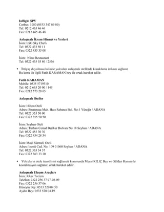 Inflight SPV
    Corbus: 1080 (0533 347 89 80)
    Tel: 0212 465 46 46
    Fax: 0212 465 46 48

    Anlaşmalı İkram Hizmet ve Yerleri
    İsim: LSG Sky Chefs
    Tel: 0322 433 50 11
    Fax: 0322 435 35 08

    İsim: Nihat Restaurant
    Tel: 0322 435 03 80 / 2556

    İhtiyaç duyulması halinde yolcuları anlaşmalı otellerde konaklama imkanı sağlanır
    Bu konu ile ilgili Fatih KARAMAN bey ile ortak hareket edilir.

    Fatih KARAMAN
    Mobile: 0535 5719310
    Tel: 0212 663 20 00 / 149
    Fax: 0212 573 28 65

    Anlaşmalı Oteller

    İsim: Hilton Oteli
    Adres: Sinanpaşa Mah. Hacı Sabancı Bul. No:1 Yüreğir / ADANA
    Tel: 0322 355 50 00
    Fax: 0322 355 50 50

    İsim: Seyhan Oteli
    Adres: Turhan Cemal Beriker Bulvarı No:18 Seyhan / ADANA
    Tel: 0322 455 30 30
    Fax: 0322 454 28 34

    İsim: Mavi Sürmeli Oteli
    Adres: İnonü Cad. No: 109 01060 Seyhan / ADANA
    Tel: 0322 363 34 37
    Fax: 0322 363 33 10

     Yolcuların otele transferini sağlamak konusunda Murat KILIÇ Bey ve Gülden Hanım ile
    koordinasyon sağlanır, ortak hareket edilir.

    Anlaşmalı Ulaşım Araçları
    İsim: Joker Turizm
    Telefon: 0322 256 37 07-08-09
    Fax: 0322 256 37 06
    Hüseyin Bey: 0533 520 04 50
    Aydın Bey: 0533 520 04 49
 