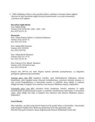     Tıbbi müdahaleye ihtiyacı olan yolcuların doktor, ambulans ve hastane imkanı sağlanır.
    Bu konu ile ilgili havalimanı sağlık birimiyle kontak kurulur ve en yakın hastanelere
    yolcuların sevki sağlanır.


    Havaalanı Sağlık Birimi
    İsim: Sağlık Şefliği
    Telefon: 0322 435 03 80 / 2286 – 2285 - 2261
    Fax: 0322 435 91 26

    Hastaneler
    İsim: Adana Numune Eğitim ve Araştırma Hastanesi
    Telefon: 0322 226 03 31
    Fax: 0322 225 29 86

    İsim: Adana SSK Hastanesi
    Telefon: 0322 2259329
    Fax: 0322 2253758

    İsim: Adana Devlet Hastanesi
    Telefon: 0322 321 57 52
    Fax: 0322 322 83 30

    İsim: Çukurova Üni. Balcalı Hastanesi
    Telefon: 0322 338 60 60 (6 hat)
    Fax: 0322 338 69 00

    Görevli tüm SPV’ler her türlü bilginin üçüncü şahıslarla paylaşılmaması, ve belgelerin
    gizliliğinin sağlanmasında sorumludur.

    Apronda görev alan SPV bagajların transferi, uçak dokümanlarının toplanması, ikramın
    boşaltılması, yakıt kaçağına karşın itfaiyenin bulundurulması, yolcuların terminale alınması ve
    olay yerinin fotoğraflanması ve konusunda sorumlu ve yetkilidir, almış olduğu ve toplamış
    olduğu tüm bilgi ve belgeleri kriz yöneticisi olan İstasyon Müdürüne ulaştırır, bilgilendirir.

    Terminalde görev alan SPV yolcuların ikram, konaklama, transfer, ambulans ve sağlık
    hizmetlerinden faydalanmasında sorumlu ve yetkilidir, koordinasyonu ilgili kişiler ve kurumlarla
    sağlar, sahip olduğu tüm bilgi ve belgeleri kriz yöneticisi olan İstasyon Müdürüne ulaştırır,
    bilgilendirir.


    Genel Olarak;

    Olay mahalline en yakın yerde görevli Supervisor’lar gerekli işlem ve harcamaları, harcamalara
    ilişkin belgeleri bilahare Kriz Merkezine göndermek üzere büro gelirinden yapar.
    Öncelikli büro geliri kullanılır, ihtiyaç doğrultusunda İstasyon Müdüründen temin eder.
 