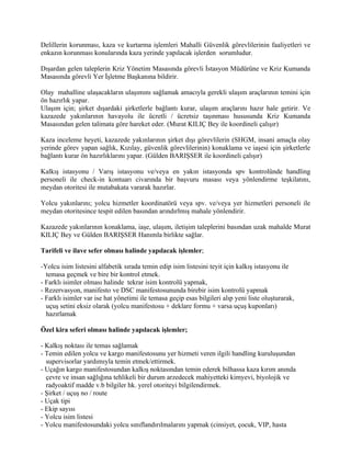 Delillerin korunması, kaza ve kurtarma işlemleri Mahalli Güvenlik görevlilerinin faaliyetleri ve
enkazın korunması konularında kaza yerinde yapılacak işlerden sorumludur.

Dışardan gelen taleplerin Kriz Yönetim Masasında görevli İstasyon Müdürüne ve Kriz Kumanda
Masasında görevli Yer İşletme Başkanına bildirir.

Olay mahalline ulaşacakların ulaşımını sağlamak amacıyla gerekli ulaşım araçlarının temini için
ön hazırlık yapar.
Ulaşım için; şirket dışardaki şirketlerle bağlantı kurar, ulaşım araçlarını hazır hale getirir. Ve
kazazede yakınlarının havayolu ile ücretli / ücretsiz taşınması hususunda Kriz Kumanda
Masasından gelen talimata göre hareket eder. (Murat KILIÇ Bey ile koordineli çalışır)

Kaza inceleme heyeti, kazazede yakınlarının şirket dışı görevlilerin (SHGM, insani amaçla olay
yerinde görev yapan sağlık, Kızılay, güvenlik görevlilerinin) konaklama ve iaşesi için şirketlerle
bağlantı kurar ön hazırlıklarını yapar. (Gülden BARIŞSER ile koordineli çalışır)

Kalkış istasyonu / Varış istasyonu ve/veya en yakın istasyonda spv kontrolünde handling
personeli ile check-in kontuarı civarında bir başvuru masası veya yönlendirme teşkilatını,
meydan otoritesi ile mutabakata vararak hazırlar.

Yolcu yakınlarını; yolcu hizmetler koordinatörü veya spv. ve/veya yer hizmetleri personeli ile
meydan otoritesince tespit edilen basından arındırlmış mahale yönlendirir.

Kazazede yakınlarının konaklama, iaşe, ulaşım, iletişim taleplerini basından uzak mahalde Murat
KILIÇ Bey ve Gülden BARIŞSER Hanımla birlikte sağlar.

Tarifeli ve ilave sefer olması halinde yapılacak işlemler;

-Yolcu isim listesini alfabetik sırada temin edip isim listesini teyit için kalkış istasyonu ile
  temasa geçmek ve bire bir kontrol etmek.
- Farklı isimler olması halinde tekrar isim kontrolü yapmak,
- Rezervasyon, manifesto ve DSC manifestosununda birebir isim kontrolü yapmak
- Farklı isimler var ise hat yönetimi ile temasa geçip esas bilgileri alıp yeni liste oluşturarak,
  uçuş setini eksiz olarak (yolcu manifestosu + deklare formu + varsa uçuş kuponları)
  hazırlamak

Özel kira seferi olması halinde yapılacak işlemler;

- Kalkış noktası ile temas sağlamak
- Temin edilen yolcu ve kargo manifestosunu yer hizmeti veren ilgili handling kuruluşundan
  supervisorlar yardımıyla temin etmek/ettirmek.
- Uçağın kargo manifestosundan kalkış noktasından temin ederek bilhassa kaza kırım anında
  çevre ve insan sağlığına tehlikeli bir durum arzedecek mahiyetteki kimyevi, biyolojik ve
  radyoaktif madde v.b bilgiler hk. yerel otoriteyi bilgilendirmek.
- Şirket / uçuş no / route
- Uçak tipi
- Ekip sayısı
- Yolcu isim listesi
- Yolcu manifestosundaki yolcu sınıflandırılmalarını yapmak (cinsiyet, çocuk, VIP, hasta
 
