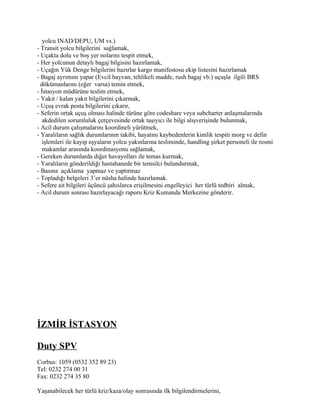 yolcu INAD/DEPU, UM vs.)
- Transit yolcu bilgilerini sağlamak,
- Uçakta dolu ve boş yer nolarını tespit etmek,
- Her yolcunun detaylı bagaj bilgisini hazırlamak,
- Uçağın Yük Denge bilgilerini hazırlar kargo manifestosu ekip listesini hazırlamak
- Bagaj ayrımını yapar (Evcil hayvan, tehlikeli madde, rush bagaj vb.) uçuşla ilgili BRS
  dökümanlarını (eğer varsa) temin etmek,
- İstasyon müdürüne teslim etmek,
- Yakıt / kalan yakıt bilgilerini çıkarmak,
- Uçuş evrak posta bilgilerini çıkarır,
- Seferin ortak uçuş olması halinde türüne göre codeshare veya subcharter anlaşmalarında
   akdedilen sorumluluk çerçevesinde ortak taşıyıcı ile bilgi alışverişinde bulunmak,
- Acil durum çalışmalarını koordineli yürütmek,
- Yaralıların sağlık durumlarının takibi, hayatını kaybedenlerin kimlik tespiti morg ve defin
   işlemleri ile kayıp eşyaların yolcu yakınlarına tesliminde, handling şirket personeli ile resmi
   makamlar arasında koordinasyonu sağlamak,
- Gereken durumlarda diğer havayolları ile temas kurmak,
- Yaralıların gönderildiği hastahanede bir temsilci bulundurmak,
- Basına açıklama yapmaz ve yaptırmaz
- Topladığı belgeleri 3’er nüsha halinde hazırlamak.
- Sefere ait bilgileri üçüncü şahıslarca erişilmesini engelleyici her türlü tedbiri almak,
- Acil durum sonrası hazırlayacağı raporu Kriz Kumanda Merkezine gönderir.




İZMİR İSTASYON

Duty SPV
Corbus: 1059 (0532 352 89 23)
Tel: 0232 274 00 31
Fax: 0232 274 35 80

Yaşanabilecek her türlü kriz/kaza/olay sonrasında ilk bilgilendirmelerini,
 