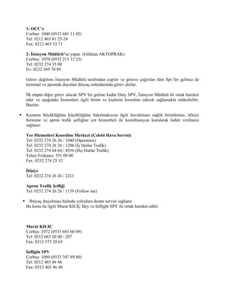 1- OCC’e
        Corbus: 1040 (0533 681 11 02)
        Tel: 0212 465 81 25-24
        Fax: 0212 465 53 71

        2- İstasyon Müdürü’ne yapar. (Gökhan AKTOPRAK)
        Corbus: 1070 (0532 215 15 25)
        Tel: 0232 274 35 00
        Ev: 0232 369 70 89

        Görev dağılımı İstasyon Müdürü tarafından yapılır ve göreve çağırılan tüm Spv’ler gelince de
        terminal ve apronda duyulan ihtiyaç noktalarında görev alırlar.

        İlk etapta diğer görev alacak SPV’ler gelene kadar Duty SPV, İstasyon Müdürü ile ortak hareket
        eder ve aşağıdaki hizmetleri ilgili birim ve kişilerle koordine ederek sağlamakla mükelleftir.
        Bunlar;

       Kazanın büyüklüğüne küçüklüğüne bakılmaksızın ilgili havalimanı sağlık birimlerine, itfaiye
        birimine ve apron trafik şefliğine yer hizmetleri ile koordinasyon kurularak haber verilmesi
        sağlanır.

        Yer Hizmetleri Koordine Merkezi (Çelebi Hava Servisi)
        Tel: 0232 274 26 26 / 1040 (Operation)
        Tel: 0232 274 26 26 / 1206 (İç Hatlar Trafik)
        Tel: 0232 274 64 64 / 4556 (Dış Hatlar Trafik)
        Telsiz Frekansı: 551 09 00
        Fax: 0232 274 25 32

        İtfaiye
        Tel: 0232 274 26 26 / 2211

        Apron Trafik Şefliği
        Tel: 0232 274 26 26 / 1139 (Follow me)

        İhtiyaç duyulması halinde yolculara ikram servisi sağlanır.
        Bu konu ile ilgili Murat KILIÇ Bey ve Inflight SPV ile ortak hareket edilir



        Murat KILIÇ
        Corbus: 1072 (0533 683 60 09)
        Tel: 0212 663 20 00 / 207
        Fax: 0212 573 28 65

        Inflight SPV
        Corbus: 1080 (0533 347 89 80)
        Tel: 0212 465 46 46
        Fax: 0212 465 46 48
 