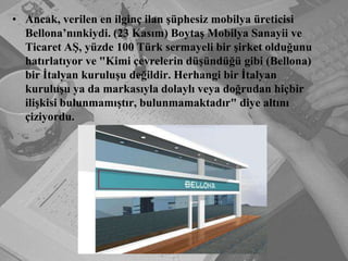 Ancak, verilen en ilginç ilan şüphesiz mobilya üreticisi Bellona’nınkiydi. (23 Kasım) Boytaş Mobilya Sanayii ve Ticaret AŞ, yüzde 100 Türk sermayeli bir şirket olduğunu hatırlatıyor ve "Kimi çevrelerin düşündüğü gibi (Bellona) bir İtalyan kuruluşu değildir. Herhangi bir İtalyan kuruluşu ya da markasıyla dolaylı veya doğrudan hiçbir ilişkisi bulunmamıştır, bulunmamaktadır" diye altını çiziyordu.