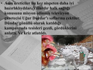 Ama üreticiler bu kez nispeten daha iyi hazırlıklıydılar. Yıllardır halk sağlığı konusunu misyon edinmiş televizyon gazetecisi Uğur Dürdar’ı saflarına çektiler. Dündar gönüllü olarak katıldığı kampanyada tesisleri gezdi, gördüklerini anlattı. Ve kriz atlatıldı.
