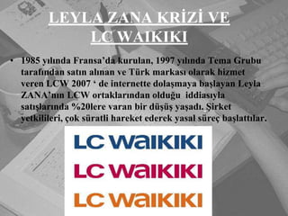 LEYLA ZANA KRİZİ VE LC WAIKIKI1985 yılında Fransa’da kurulan, 1997 yılında Tema Grubu tarafından satın alınan ve Türk markası olarak hizmet veren LCW 2007 ‘ de internette dolaşmaya başlayan Leyla ZANA’nın LCW ortaklarından olduğu  iddiasıyla  satışlarında %20lere varan bir düşüş yaşadı.Şirket yetkilileri, çok süratli hareket ederek yasal süreç başlattılar.