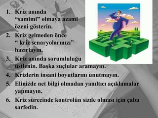 Kriz anında“samimi” olmaya azamiözeni gösterin.Kriz gelmeden önce“ kriz senaryolarınızı” hazırlayın.Kriz anında sorumluluğuüstlenin. Başka suçlular aramayın.Krizlerin insani boyutlarını unutmayın.Elinizde net bilgi olmadan yanıltıcı açıklamalar yapmayın.Kriz sürecinde kontrolün sizde olması için çaba sarfedin. 