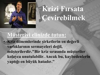Krizi Fırsata                 ÇevirebilmekMüşteriyi elinizde tutun:Kriz dönemlerinde şirketlerin en değerli varlıklarının sermayeleri değil, müşterilerdir."Bir kriz sırasında müşteriler kolayca unutulabilir. Ancak bu, kaybedenlerin yaptığı en büyük hatadır."