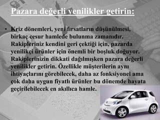 Pazara değerli yenilikler getirin:Kriz dönemleri, yeni fırsatların düşünülmesi, birkaç cesur hamlede bulunma zamanıdır. Rakipleriniz kendini geri çektiği için, pazarda yenilikçi ürünler için önemli bir boşluk doğuyor. Rakiplerinizin dikkati dağılmışken pazara değerli yenilikler getirin. Özellikle müşterilerin aynı ihtiyaçlarını görebilecek, daha az fonksiyonel ama çok daha uygun fiyatlı ürünler bu dönemde hayata geçirilebilecek en akıllıca hamle.