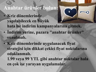 Anahtar ürünler bulun:Kriz dönemlerinde 		         yapılabilecek en büyük 			           hata ise indirim kampanyalarına gitmek. İndirim yerine, pazara "anahtar ürünler" sunulmalı.Kriz dönemlerinde uygulanacak fiyat stratejisi için dikkat çekici fiyat noktalarına odaklanmalı. 					  1.99 veya 99 YTL gibi anahtar noktalar hala en çok işe yarayan uygulamalar. 