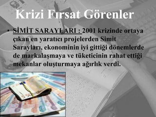 Krizi Fırsat GörenlerSİMİT SARAYLARI : 2001 krizinde ortaya çıkan en yaratıcı projelerden Simit Sarayları, ekonominin iyi gittiği dönemlerde de markalaşmaya ve tüketicinin rahat ettiği mekanlar oluşturmaya ağırlık verdi.