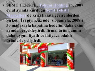 SEMT TEKSTİL Tohum Holding`in, 2007 eylül ayında kurduğu Semt Tekstil Marketleri de krizi fırsata çevirenlerden. Şirket, `İyi giyin, az öde` sloganıyla, 2008`i 30 mağazayla kapatma hedefini daha ekim ayında gerçekleştirdi. firma, ürün gamını daha uygun fiyatlı ve ihtiyaca odaklı ürünlerle geliştirdi. 