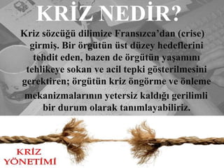 KRİZ NEDİR?Kriz sözcüğü dilimize Fransızca’dan (crise)girmiş. Bir örgütün üst düzey hedeflerini tehdit eden, bazen de örgütün yaşamını tehlikeye sokan ve acil tepki gösterilmesini gerektiren; örgütün kriz öngörme ve önleme   mekanizmalarının yetersiz kaldığı gerilimli bir durum olarak tanımlayabiliriz.