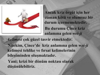 			       Ancak kriz örgüt için her                        				 zaman kötü ve olumsuz bir 			    durum içermemektedir. 				      Bu durumu Çince kriz 			        anlamına gelen wei-ji    kelimesi çok güzel tasvir etmektedir.    Nitekim, Çince’de  kriz anlamına gelen wei-jikelimesi tehlike ve fırsat kelimelerinin bileşiminden oluşmaktadır.    Yani; krizi bir dönüm noktası olarak düşünülebiliriz.