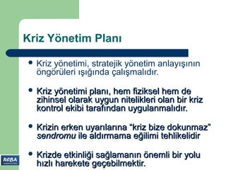 Kriz Yönetim Planı

 Krizyönetimi, stratejik yönetim anlayışının
  öngörüleri ışığında çalışmalıdır.
 Kriz yönetimi planı, hem fiziksel hem de
  zihinsel olarak uygun nitelikleri olan bir kriz
  kontrol ekibi tarafından uygulanmalıdır.
 Krizin
       erken uyarılarına “kriz bize dokunmaz”
  sendromu ile aldırmama eğilimi tehlikelidir
 Krizde  etkinliği sağlamanın önemli bir yolu
  hızlı harekete geçebilmektir.
 