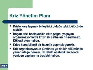 Kriz Yönetim Planı

   Krizle karşılaşmak birleştirici olduğu gibi, bölücü de
    olabilir.
   Başarı krizi besleyebilir. Altın çağını yaşayan
    organizasyonlarda krizin ilk safhaları hissedilmez.
    Dikkatli olunmalıdır.
   Krize karşı bilinçli bir hazırlık yapmak gerekir.
   Kriz organizasyonun tümünde ya da bir bölümünde
    yanan ateşe benzer. İlk tehdit atlatıldıktan sonra,
    yeniden yapılanma başlatılmalıdır.
 