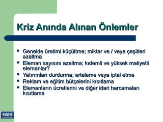 Kriz Anında Alınan Önlemler

   Genelde üretimi küçültme; miktar ve / veya çeşitleri
    azaltma
   Eleman sayısını azaltma; kıdemli ve yüksek maliyetli
    elemanlar?
   Yatırımları durdurma; erteleme veya iptal etme
   Reklam ve eğitim bütçelerini kısıtlama
   Elemanların ücretlerini ve diğer idari harcamaları
    kısıtlama
 