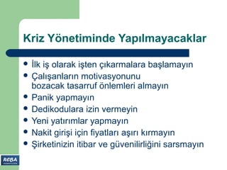 Kriz Yönetiminde Yapılmayacaklar

 İlkiş olarak işten çıkarmalara başlamayın
 Çalışanların motivasyonunu
  bozacak tasarruf önlemleri almayın
 Panik yapmayın
 Dedikodulara izin vermeyin
 Yeni yatırımlar yapmayın
 Nakit girişi için fiyatları aşırı kırmayın
 Şirketinizin itibar ve güvenilirliğini sarsmayın
 