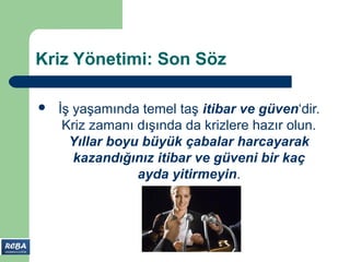 Kriz Yönetimi: Son Söz

   İş yaşamında temel taş itibar ve güven‘dir.
     Kriz zamanı dışında da krizlere hazır olun.
      Yıllar boyu büyük çabalar harcayarak
       kazandığınız itibar ve güveni bir kaç
                 ayda yitirmeyin.
 