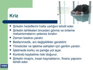 Kriz

   Şirketin hedeflerini hatta varlığını tehdit eder.
   Şirketin tehlikeleri önceden görme ve önleme
    mekanizmalarını yetersiz bırakır.
   Zaman baskısı yaratır.
   Beklenmedik, ani değişiklikler gerektirir.
   Yöneticiler ve işletme sahipleri için gerilim yaratır.
   İşletmede korku ve paniğe yol açar.
   Kontrolü kaybetme riski doğurur.
   Şirketin imajını, insan kaynaklarını, finans yapısını
    tehdit eder.
 