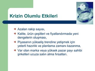 Krizin Olumlu Etkileri

   Azalan rakip sayısı,
   Kalite, ürün çeşitleri ve fiyatlandırmada yeni
   dengelerin oluşması,
   Piyasanın yükseliş trendine yetişmek için
   yeterli hazırlık ve planlama zamanı kazanma,
   Var olan marka veya yüksek pazar payı sahibi
   şirketleri ucuza satın alma fırsatları.
 