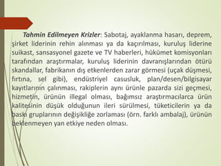 Tahmin Edilmeyen Krizler: Sabotaj, ayaklanma hasarı, deprem,
şirket liderinin rehin alınması ya da kaçırılması, kuruluş liderine
suikast, sansasyonel gazete ve TV haberleri, hükümet komisyonları
tarafından araştırmalar, kuruluş liderinin davranışlarından ötürü
skandallar, fabrikanın dış etkenlerden zarar görmesi (uçak düşmesi,
fırtına, sel gibi), endüstriyel casusluk, plan/desen/bilgisayar
kayıtlarının çalınması, rakiplerin aynı ürünle pazarda sizi geçmesi,
hizmetin, ürünün illegal olması, bağımsız araştırmacılarca ürün
kalitesinin düşük olduğunun ileri sürülmesi, tüketicilerin ya da
baskı gruplarının değişikliğe zorlaması (örn. farklı ambalaj), ürünün
beklenmeyen yan etkiye neden olması.
 
