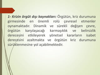 1- Krizin örgüt dışı kaynakları: Örgütün, kriz durumuna
girmesinde en önemli rolü çevresel etmenler
oynamaktadır. Dinamik ve sürekli değişen çevre,
örgütün karşılaşacağı karmaşıklık ve belirsizlik
derecesini etkileyerek yönetsel kararların isabet
derecesini azaltmakta ve örgütün kriz durumuna
sürüklenmesine yol açabilmektedir.
 