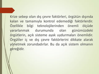 Krize sebep olan dış çevre faktörleri, örgütün dışında
kalan ve tamamıyla kontrol edemediği faktörlerdir.
Özellikle bilgi teknolojilerinden önemli ölçüde
yararlanmak durumunda olan günümüzdeki
örgütlerin, açık sisteme ayak uydurmaları önemlidir.
Örgütler iç ve dış çevre faktörlerini dikkate alarak
yönetmek zorundadırlar. Bu da açık sistem olmanın
gereğidir.
 