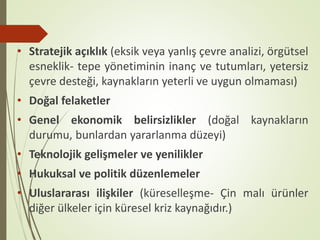 • Stratejik açıklık (eksik veya yanlış çevre analizi, örgütsel
esneklik- tepe yönetiminin inanç ve tutumları, yetersiz
çevre desteği, kaynakların yeterli ve uygun olmaması)
• Doğal felaketler
• Genel ekonomik belirsizlikler (doğal kaynakların
durumu, bunlardan yararlanma düzeyi)
• Teknolojik gelişmeler ve yenilikler
• Hukuksal ve politik düzenlemeler
• Uluslararası ilişkiler (küreselleşme- Çin malı ürünler
diğer ülkeler için küresel kriz kaynağıdır.)
 