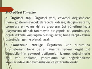 2- Örgütsel Etmenler
a- Örgütsel Yapı: Örgütsel yapı, çevresel değişmelere
uyum gösteremeyecek derecede katı ise, iletişim sistemi,
sorunlara en yakın kişi ve grupların üst yönetime hızla
ulaşmasına olanak tanımayan bir yapıda oluşturulmuşsa,
örgütün krizle karşılaşma olasılığı artar, buna karşılık krizin
üstesinden gelme olanağı azalır.
b- Yönetimin Niteliği: Örgütlerin kriz durumuna
düşmelerinin belki de en önemli nedeni, örgüt üst
yöneticilerinin çevresel değişmeleri izleme, değişimlerle
ilgili veri toplama, yorumlama ve değerlendirme
konularındaki deneyimsizlikleri ve yetersizlikleridir.
 