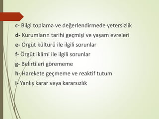 c- Bilgi toplama ve değerlendirmede yetersizlik
d- Kurumların tarihi geçmişi ve yaşam evreleri
e- Örgüt kültürü ile ilgili sorunlar
f- Örgüt iklimi ile ilgili sorunlar
g- Belirtileri görememe
h- Harekete geçmeme ve reaktif tutum
i- Yanlış karar veya kararsızlık
 