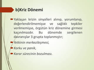 b)Kriz Dönemi
Yaklaşan krizin sinyalleri alınıp, yorumlanıp,
değerlendirilmemişse ve sağlıklı tepkiler
verilmemişse, örgütün kriz dönemine girmesi
kaçınılmazdır. Bu dönemde sergilenen
davranışlar 3 grupta toplanmıştır;
Yetkinin merkezileşmesi,
Korku ve panik,
Karar sürecinin bozulması.
 