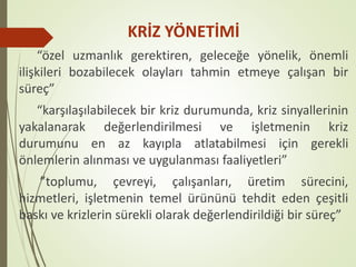 KRİZ YÖNETİMİ
“özel uzmanlık gerektiren, geleceğe yönelik, önemli
ilişkileri bozabilecek olayları tahmin etmeye çalışan bir
süreç”
“karşılaşılabilecek bir kriz durumunda, kriz sinyallerinin
yakalanarak değerlendirilmesi ve işletmenin kriz
durumunu en az kayıpla atlatabilmesi için gerekli
önlemlerin alınması ve uygulanması faaliyetleri”
”toplumu, çevreyi, çalışanları, üretim sürecini,
hizmetleri, işletmenin temel ürününü tehdit eden çeşitli
baskı ve krizlerin sürekli olarak değerlendirildiği bir süreç”
 