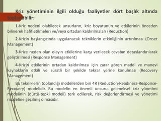 Kriz yönetiminin ilgili olduğu faaliyetler dört başlık altında
toplanabilir:
1-Kriz nedeni olabilecek unsurların, kriz boyutunun ve etkilerinin önceden
bilinerek hafifletilmeleri ve/veya ortadan kaldırılmaları (Reduction)
2-Krizin başlangıcında uygulanacak tekniklerin etkinliğinin artırılması (Onset
Management)
3-Krize neden olan olayın etkilerine karşı verilecek cevabın detaylandırılarak
geliştirilmesi (Response Management)
4-Krizin etkilerinin ortadan kaldırılması için zarar gören maddi ve manevi
kaynakların etkili ve süratli bir şekilde tekrar yerine konulması (Recovery
Management)
Bu tekniklerin toplandığı modellerden biri 4R (Reduction-Readiness-Response-
Recovery) modelidir. Bu modelin en önemli unsuru, geleneksel kriz yönetimi
modelinin (dürtü-tepki modeli) terk edilerek, risk değerlendirmesi ve yönetimi
modeline geçilmiş olmasıdır.
 