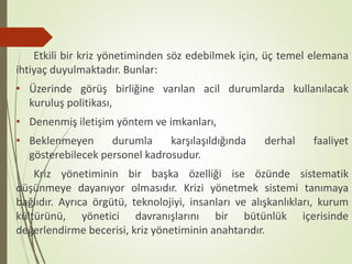 Etkili bir kriz yönetiminden söz edebilmek için, üç temel elemana
ihtiyaç duyulmaktadır. Bunlar:
• Üzerinde görüş birliğine varılan acil durumlarda kullanılacak
kuruluş politikası,
• Denenmiş iletişim yöntem ve imkanları,
• Beklenmeyen durumla karşılaşıldığında derhal faaliyet
gösterebilecek personel kadrosudur.
Kriz yönetiminin bir başka özelliği ise özünde sistematik
düşünmeye dayanıyor olmasıdır. Krizi yönetmek sistemi tanımaya
bağlıdır. Ayrıca örgütü, teknolojiyi, insanları ve alışkanlıkları, kurum
kültürünü, yönetici davranışlarını bir bütünlük içerisinde
değerlendirme becerisi, kriz yönetiminin anahtarıdır.
 