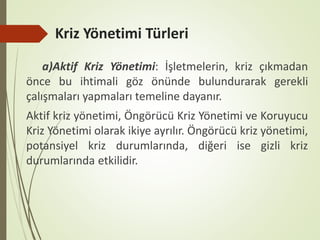 Kriz Yönetimi Türleri
a)Aktif Kriz Yönetimi: İşletmelerin, kriz çıkmadan
önce bu ihtimali göz önünde bulundurarak gerekli
çalışmaları yapmaları temeline dayanır.
Aktif kriz yönetimi, Öngörücü Kriz Yönetimi ve Koruyucu
Kriz Yönetimi olarak ikiye ayrılır. Öngörücü kriz yönetimi,
potansiyel kriz durumlarında, diğeri ise gizli kriz
durumlarında etkilidir.
 