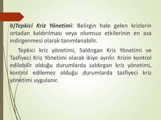 b)Tepkici Kriz Yönetimi: Belirgin hale gelen krizlerin
ortadan kaldırılması veya olumsuz etkilerinin en aza
indirgenmesi olarak tanımlanabilir.
Tepkici kriz yönetimi, Saldırgan Kriz Yönetimi ve
Tasfiyeci Kriz Yönetimi olarak ikiye ayrılır. Krizin kontrol
edilebilir olduğu durumlarda saldırgan kriz yönetimi,
kontrol edilemez olduğu durumlarda tasfiyeci kriz
yönetimi uygulanır.
 