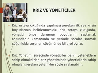 KRİZ VE YÖNETİCİLER
• Kriz ortaya çıktığında yapılması gereken ilk şey krizin
boyutlarının belirlenmesidir. Kriz ortaya çıktığında,
yönetici önce durumun boyutlarını saptamak
zorundadır. Zamanında ve yerinde sorular sormak
çoğunlukla sorunun çözümünde kilit rol oynar.
• Kriz Yönetimi sürecinde yöneticiler belirli yeteneklere
sahip olmalıdırlar. Kriz yönetiminde yöneticilerin sahip
olmaları gereken yeterlikler şöyle sıralanabilir:
 