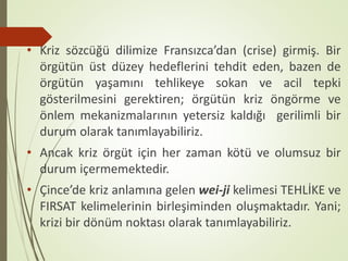 • Kriz sözcüğü dilimize Fransızca’dan (crise) girmiş. Bir
örgütün üst düzey hedeflerini tehdit eden, bazen de
örgütün yaşamını tehlikeye sokan ve acil tepki
gösterilmesini gerektiren; örgütün kriz öngörme ve
önlem mekanizmalarının yetersiz kaldığı gerilimli bir
durum olarak tanımlayabiliriz.
• Ancak kriz örgüt için her zaman kötü ve olumsuz bir
durum içermemektedir.
• Çince’de kriz anlamına gelen wei-ji kelimesi TEHLİKE ve
FIRSAT kelimelerinin birleşiminden oluşmaktadır. Yani;
krizi bir dönüm noktası olarak tanımlayabiliriz.
 