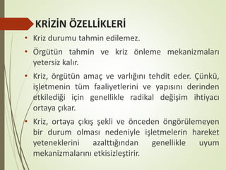 KRİZİN ÖZELLİKLERİ
• Kriz durumu tahmin edilemez.
• Örgütün tahmin ve kriz önleme mekanizmaları
yetersiz kalır.
• Kriz, örgütün amaç ve varlığını tehdit eder. Çünkü,
işletmenin tüm faaliyetlerini ve yapısını derinden
etkilediği için genellikle radikal değişim ihtiyacı
ortaya çıkar.
• Kriz, ortaya çıkış şekli ve önceden öngörülemeyen
bir durum olması nedeniyle işletmelerin hareket
yeteneklerini azalttığından genellikle uyum
mekanizmalarını etkisizleştirir.
 