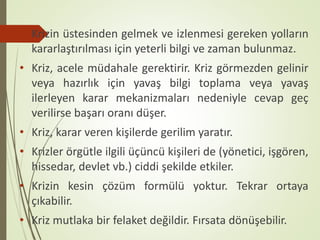 • Krizin üstesinden gelmek ve izlenmesi gereken yolların
kararlaştırılması için yeterli bilgi ve zaman bulunmaz.
• Kriz, acele müdahale gerektirir. Kriz görmezden gelinir
veya hazırlık için yavaş bilgi toplama veya yavaş
ilerleyen karar mekanizmaları nedeniyle cevap geç
verilirse başarı oranı düşer.
• Kriz, karar veren kişilerde gerilim yaratır.
• Krizler örgütle ilgili üçüncü kişileri de (yönetici, işgören,
hissedar, devlet vb.) ciddi şekilde etkiler.
• Krizin kesin çözüm formülü yoktur. Tekrar ortaya
çıkabilir.
• Kriz mutlaka bir felaket değildir. Fırsata dönüşebilir.
 