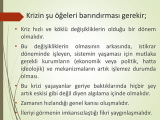 Krizin şu öğeleri barındırması gerekir;
• Kriz hızlı ve köklü değişikliklerin olduğu bir dönem
olmalıdır.
• Bu değişikliklerin olmasının arkasında, istikrar
döneminde işleyen, sistemin yaşaması için mutlaka
gerekli kurumların (ekonomik veya politik, hatta
ideolojik) ve mekanizmaların artık işlemez durumda
olması.
• Bu krizi yaşayanlar geriye baktıklarında hiçbir şey
artık eskisi gibi değil diyen algılama içinde olmalıdır.
• Zamanın hızlandığı genel kanısı oluşmalıdır.
• İleriyi görmenin imkansızlaştığı fikri yaygınlaşmalıdır.
 