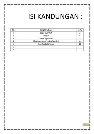 ISI KANDUNGAN :
Bil:
1
2
3
4
5
6
7

KANDUNGAN
Logo Syarikat
Ucapan
CartaOrganisasi
MaklumatdanProdukSyarikat
Kos Perbelanjaan

m/s
3
4
5
6
12

2

 