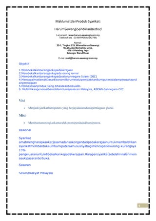 MaklumatdanProduk Syarikat:
HarumSewangiSendirianBerhad
Lamanweb :www.harum-sewangi.com.my
Telefon/Faks :03-88-HARUM (42786)
Alamat :
22-1, Tingkat 233, WismaHarumSewangi
No.28,JalanSemambu Jaya,
47810 Petaling Jaya
Selangor DarulEhsan
E-mel :mail@harum-sewangi.com.my

Objektif
1.Membekalkanbarangankepadakerajaan
2.Membekalkanbarangankepada orang ramai
3.Membekalkanbarangankepadaseluruhnegara Islam (OIC)
4.MencapaimatlamatDasarEkonomiBarumelaluipembabitanBumiputeradalamperusahaand
anperniagaan
5.Memastikanproduk yang dihasilkanberkualiti.
6. Melahirkangenerasibarudalamduniapasaran Malaysia, ASEAN dannegara OIC

Visi
Menjadisyarikatbumiputera yang berjayadalamduniaperniagaan global.

Misi
Membantumeningkatkantarafekonomipendudukbumiputera.
Rasional
Syarikat
amatmengharapkankerjasamadansokongandaripadakerajaanuntukmembolehkan
syarikatmembantukaumbumiputerakhususnyabagimencapaisekurang-kurangnya
13%
pengeluaranuntukdibekalkankepadakerajaan.Harapansyarikatsetelahiniialahmem
asukipasaranterbuka.
Sasaran
Seluruhrakyat Malaysia

6

 