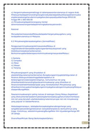 v) Hargaminyakwangiamattinggi di dalampasaranterutamanya di negara Arab.
Pihaksyarikatdapatmenandingihargatersebutdandapatdibuktikanapabilaminyakw
angiberasaskangaharudanminyakgaharuberupayadijualdariharga RM10.00
hingga RM 1 000 000.00
vi) Minyakwangidapatmerangsang mental
danemosiseseorangsertadapatmeningkatkankeyakinandiri.
Rasional
MenyedarkanmasyarakatMelayubetapaberharganyakayugaharu yang
terdapatterutamanya di Malaysia.
6.2 Minyakwangiberasaskangaharu (termodifikasi)
PenggunaanminyakwangiolehmasyarakatMelayu di
negarakitaterdiridaripadabungabungaandankayukayanasli yang
telahdiwarisisejakzamanberzaman.
BerikutmerupakanbeberapacontohminyakwangimasyarakatMelayu:
i) Santalia
ii) Cempaka
iii) Melor
iv) Mawar
v) Tanjong
Minyakwangiseperti yang dinyatakan di
atastelahdigunakanzamanberzaman.Bungabungaaninijugatelahdigunakan di
Perancis.Walaupunkitatertinggalbeberapatahun di
belakangperancisdarisegiteknologinya, namunsemua not yang
dihasilkanbolehmenandingibaubauanminyakwangi yang dihasilkan di
Perancismalahlebihhebatdaripada yang merekahasilkan.Minyakwangi yang
dihasilkaninimerupakanhasilgabunganminyakgaharudenganminyakwangiMelayua
slisepertiBungaMelor.
Pasaranminyakwangiini paling meluas di kalangan Orang Melayu.Segalahasil
yang dikeluarkandaripadaminyakwangiberkonsepkayugaharuiniakanmembawa
not-not yang berubah-ubahdankadang-kalamenyerupai not-not minyakwangi
yang popular di ItalidanPerancis.
Walaubagaimanapun, iatetapberkonsepkangaharudenganharga yang
sangatberpatutandenganketulenan (tanpabahanpelarut) dankualitinya yang
tinggi. Contohnya, sebotolminyakwangiBungaMelor 8ml dijualdenganharga RM
20 sahaja.
DiversifikasiMinyak Wangi BerkonsepkanGaharu:
9

 