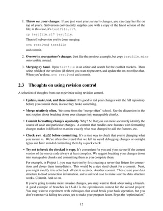 1. Throw out your changes. If you just want your partner’s changes, you can copy her ﬁle on
top of yours. Subversion conveniently supplies you with a copy of the latest version of the
ﬁle; in this case, it’s testfile.r17.
cp testfile.r17 testfile.
Then tell subversion you’re done merging:
svn resolved testfile
and commit.
2. Overwrite your partner’s changes. Just like the previous example, but copy testfile.mine
onto testﬁle instead.
3. Merging by hand. Open testfile in an editor and search for the conﬂict markers. Then
select which of the versions (if either) you want to preserve, and update the text to reﬂect that.
When you’re done, svn resolved and commit.
2.3 Thoughts on using revision control
A selection of thoughts from our experience using revision control.
• Update, make, test, and then commit. It’s good to test your changes with the full repository
before you commit them, in case they broke something.
• Merge relatively often. We come from the “merge often” school. See the discussion in the
next section about breaking down your changes into manageable chunks.
• Commit formatting changes separately. Why? So that you can more accurately identify the
source of code and particular changes. A commit that bundles new features with formatting
changes makes it difﬁcult to examine exactly what was changed to add the features, etc.
• Check svn diff before committing. It’s a nice way to check that you’re changing what
you meant to. We’ve often discovered that we left in weird debugging changes or outright
typos and have avoided committing them by a quick check.
• Try not to break the checked in copy. It’s convenient for you and your partner if the current
version of the source code always at least compiles. We suggest breaking your changes down
into manageable chunks and committing them as you complete them.
For example, in Project 1, you may start out by ﬁrst creating a server that listens for connec-
tions and closes them immediately. This would be a nice sized chunk for a commit. Next,
you might modify it to echo back all text it receives. Another commit. Then create your data
structure to hold connection information, and a unit test case to make sure the data structure
works. Commit. And so on.
If you’re going to make more invasive changes, you may want to think about using a branch.
A good example of branches in 15-441 is the optimization contest for the second project:
You may want to experiment with techniques that could break your basic operation, but you
don’t want to risk failing test cases just to make your program faster. Ergo, the “optimization”
12
 