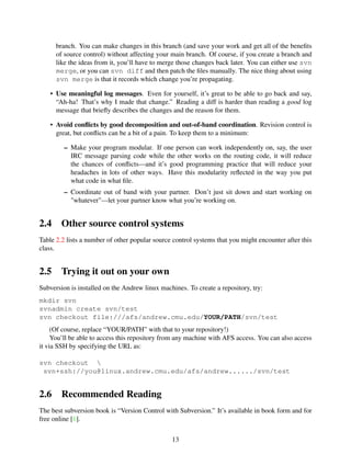 branch. You can make changes in this branch (and save your work and get all of the beneﬁts
of source control) without affecting your main branch. Of course, if you create a branch and
like the ideas from it, you’ll have to merge those changes back later. You can either use svn
merge, or you can svn diff and then patch the ﬁles manually. The nice thing about using
svn merge is that it records which change you’re propagating.
• Use meaningful log messages. Even for yourself, it’s great to be able to go back and say,
“Ah-ha! That’s why I made that change.” Reading a diff is harder than reading a good log
message that brieﬂy describes the changes and the reason for them.
• Avoid conﬂicts by good decomposition and out-of-band coordination. Revision control is
great, but conﬂicts can be a bit of a pain. To keep them to a minimum:
– Make your program modular. If one person can work independently on, say, the user
IRC message parsing code while the other works on the routing code, it will reduce
the chances of conﬂicts—and it’s good programming practice that will reduce your
headaches in lots of other ways. Have this modularity reﬂected in the way you put
what code in what ﬁle.
– Coordinate out of band with your partner. Don’t just sit down and start working on
"whatever"—let your partner know what you’re working on.
2.4 Other source control systems
Table 2.2 lists a number of other popular source control systems that you might encounter after this
class.
2.5 Trying it out on your own
Subversion is installed on the Andrew linux machines. To create a repository, try:
mkdir svn
svnadmin create svn/test
svn checkout file:///afs/andrew.cmu.edu/YOUR/PATH/svn/test
(Of course, replace “YOUR/PATH” with that to your repository!)
You’ll be able to access this repository from any machine with AFS access. You can also access
it via SSH by specifying the URL as:
svn checkout 
svn+ssh://you@linux.andrew.cmu.edu/afs/andrew....../svn/test
2.6 Recommended Reading
The best subversion book is “Version Control with Subversion.” It’s available in book form and for
free online [1].
13
 