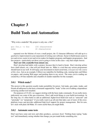 Chapter 3
Build Tools and Automation
“Why write a makeﬁle? My project is only one .c ﬁle!”
gcc foo.c -o foo (16 characters)
make (4 characters)
repeated over the lifetime of even a small project, the 12 character difference will add up to a
qualitative improvement in your enjoyment of writing your software. Easier to build means easier to
test and revise; easier to test and revise makes for happier programs and happier programmers. And
few projects—particularly not those you’re going to write in this class—stay that simple forever.
Start out with a makeﬁle from minute one.
Don’t develop bad habits with a project, because they’re hard to break. Don’t develop ad-hoc
ﬁxes (shell aliases, etc.) that will just break later on. Make is a tool that any serious programmer
should learn to use well. It will repay your investment in much saved time, even just over the course
of this class. Just as an example, I (Dave) use makeﬁles for building code, running latex and bibtex
on papers, and creating Web pages and pushing them to my server. The notes you’re reading are
created by a 44 line makeﬁle and a handful of smaller makeﬁles for the examples.
3.0.1 Which make?
The answer to this question usually trades portability for power. bsd make, gnu make, imake, and
friends all add power to the basic commands supported by “make” at the cost of adding a dependence
on having another tool installed.
For purposes of 15-441, we suggest sticking with the basic make commands. If you really insist,
judiciously use some of the gnu extensions. Don’t add weird things to your build environment. In
the long run, it’s often better to add an additional, higher-level build tool such as “autoconf” and
“automake” (or “autoproject” if you really want to go all-out) that takes care of more of the cross-
platform issues and provides additional high level support for project management. But for now,
let’s stick with plain old Make. It’s more useful than you might think.
3.0.2 Automate some tests
Don’t just have some unit tests and other goodness, automate them! Nothing beats typing “make
test” and immediately seeing whether that change you just made broke something else.
15
 