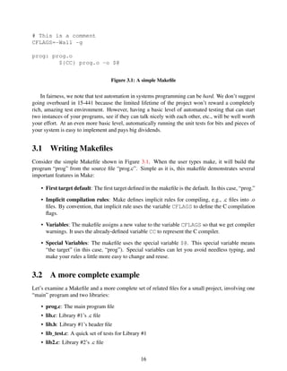 # This is a comment
CFLAGS=-Wall -g
prog: prog.o
${CC} prog.o -o $@
Figure 3.1: A simple Makeﬁle
In fairness, we note that test automation in systems programming can be hard. We don’t suggest
going overboard in 15-441 because the limited lifetime of the project won’t reward a completely
rich, amazing test environment. However, having a basic level of automated testing that can start
two instances of your programs, see if they can talk nicely with each other, etc., will be well worth
your effort. At an even more basic level, automatically running the unit tests for bits and pieces of
your system is easy to implement and pays big dividends.
3.1 Writing Makeﬁles
Consider the simple Makeﬁle shown in Figure 3.1. When the user types make, it will build the
program “prog” from the source ﬁle “prog.c”. Simple as it is, this makeﬁle demonstrates several
important features in Make:
• First target default: The ﬁrst target deﬁned in the makeﬁle is the default. In this case, “prog.”
• Implicit compilation rules: Make deﬁnes implicit rules for compiling, e.g., .c ﬁles into .o
ﬁles. By convention, that implicit rule uses the variable CFLAGS to deﬁne the C compilation
ﬂags.
• Variables: The makeﬁle assigns a new value to the variable CFLAGS so that we get compiler
warnings. It uses the already-deﬁned variable CC to represent the C compiler.
• Special Variables: The makeﬁle uses the special variable $@. This special variable means
“the target” (in this case, “prog”). Special variables can let you avoid needless typing, and
make your rules a little more easy to change and reuse.
3.2 A more complete example
Let’s examine a Makeﬁle and a more complete set of related ﬁles for a small project, involving one
“main” program and two libraries:
• prog.c: The main program ﬁle
• lib.c: Library #1’s .c ﬁle
• lib.h: Library #1’s header ﬁle
• lib_test.c: A quick set of tests for Library #1
• lib2.c: Library #2’s .c ﬁle
16
 