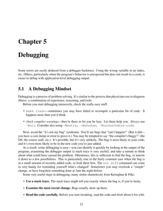 Chapter 5
Debugging
Some errors are easily deduced from a debugger backtrace: Using the wrong variable in an index,
etc. Others, particularly when the program’s behavior is unexpected but does not result in a crash, is
easier to debug with application-level debugging output.
5.1 A Debugging Mindset
Debugging is a process of problem solving. It’s similar to the process that physicians use to diagnose
illness: a combination of experience, reasoning, and tools.
Before you start debugging intensively, check the really easy stuff:
• make clean—sometimes you may have failed to recompile a particular bit of code. It
happens more than you’d think.
• check compiler warnings—they’re there to let you be lazy. Let them help you. Always use
-Wall. Consider also using -Wextra, -Wshadow, -Wunreachable-code.
Next, avoid the “it’s not my bug” syndrome. You’ll see bugs that “can’t happen!” (But it did—
you have a core dump or error to prove it.) You may be tempted to say “the compiler’s buggy!” (the
OS, the course staff, etc.). It’s possible, but it’s very unlikely. The bug is most likely in your code,
and it’s even more likely to be in the new code you’ve just added.
As a result, some debugging is easy—you can identify it quickly by looking at the output of the
program, examining the debugger output (a stack trace is very useful), and take a minute to think
about what could have caused the problem. Oftentimes, this is sufﬁcient to ﬁnd the bug, or narrow
it down to a few possibilities. This is particularly true in the fairly common case when the bug is
in a small amount of recently added code, so look there ﬁrst. The svn diff command can come
in very handy for reminding yourself what’s changed! Sometimes you may overlook a “simple”
change, or have forgotten something done at 3am the night before.
Some very useful steps in debugging, many stolen shamelessly from Kernighan & Pike:
• Use a stack trace. The stack trace might tell you exactly where the bug is, if you’re lucky.
• Examine the most recent change. Bugs usually show up there.
• Read the code carefully. Before you start tweaking, read the code and think about it for a bit.
21
 